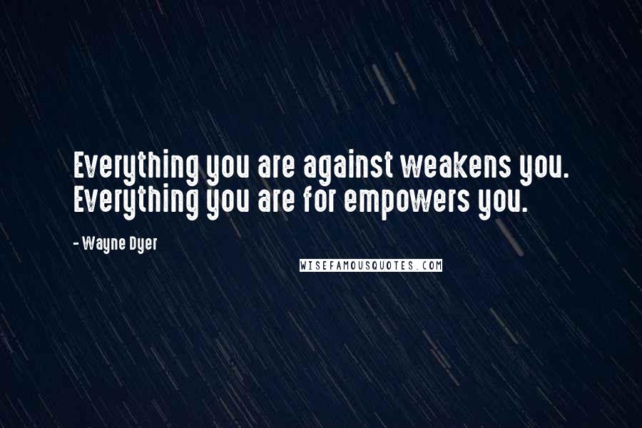 Wayne Dyer Quotes: Everything you are against weakens you. Everything you are for empowers you.