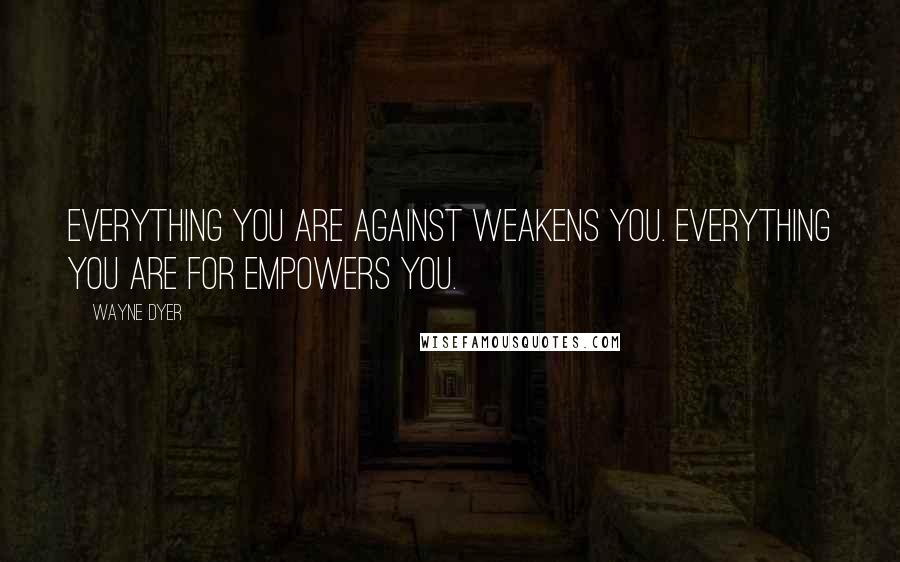 Wayne Dyer Quotes: Everything you are against weakens you. Everything you are for empowers you.