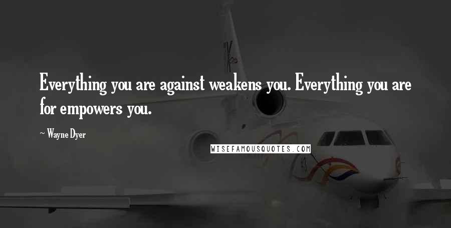 Wayne Dyer Quotes: Everything you are against weakens you. Everything you are for empowers you.