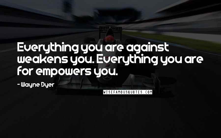 Wayne Dyer Quotes: Everything you are against weakens you. Everything you are for empowers you.