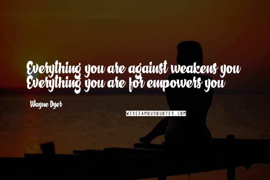 Wayne Dyer Quotes: Everything you are against weakens you. Everything you are for empowers you.