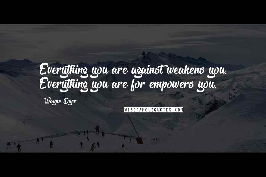 Wayne Dyer Quotes: Everything you are against weakens you. Everything you are for empowers you.