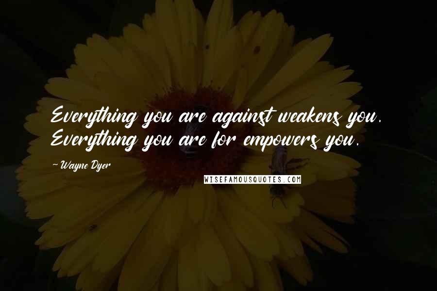 Wayne Dyer Quotes: Everything you are against weakens you. Everything you are for empowers you.