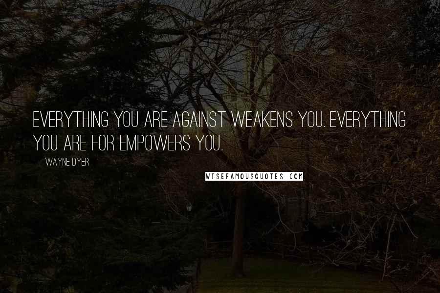 Wayne Dyer Quotes: Everything you are against weakens you. Everything you are for empowers you.