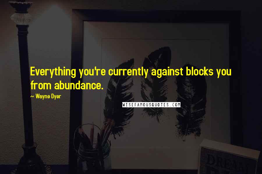 Wayne Dyer Quotes: Everything you're currently against blocks you from abundance.