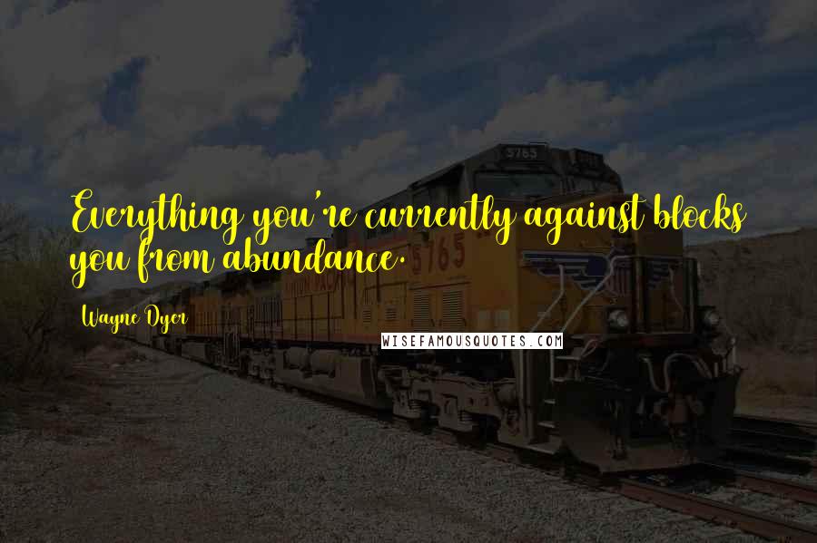 Wayne Dyer Quotes: Everything you're currently against blocks you from abundance.