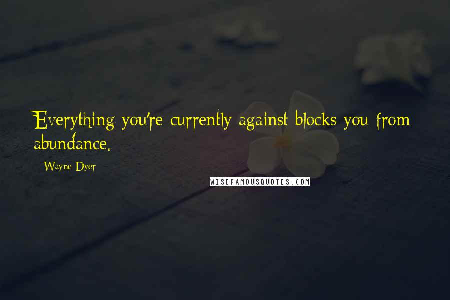 Wayne Dyer Quotes: Everything you're currently against blocks you from abundance.