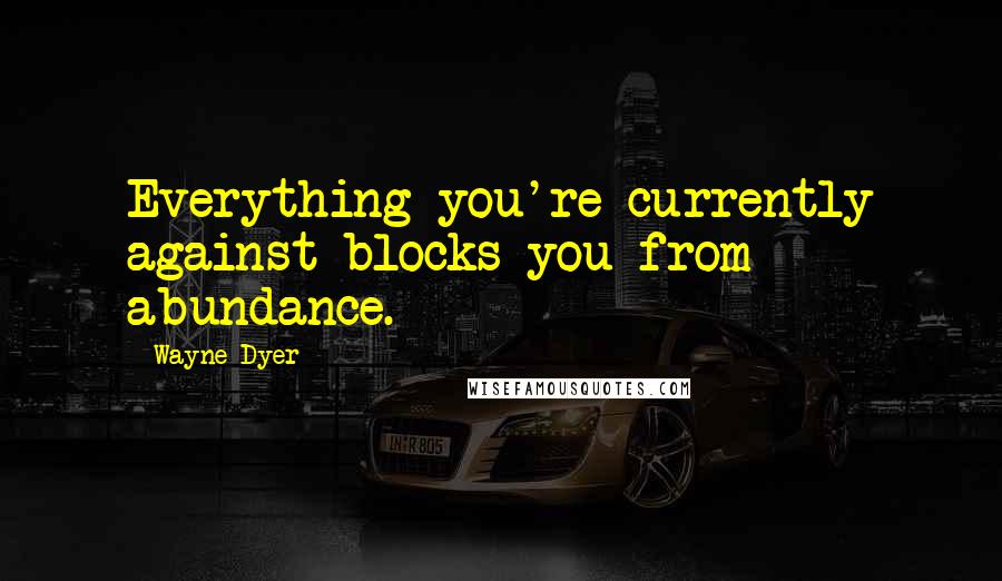 Wayne Dyer Quotes: Everything you're currently against blocks you from abundance.