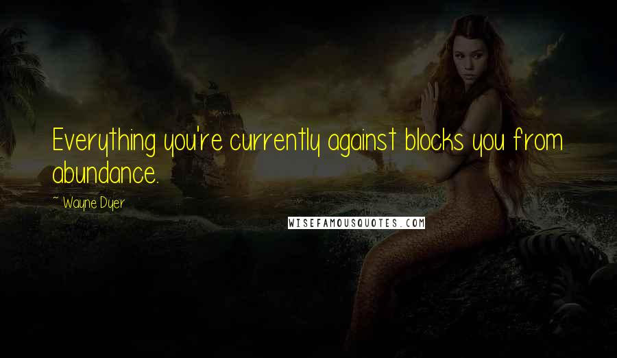 Wayne Dyer Quotes: Everything you're currently against blocks you from abundance.