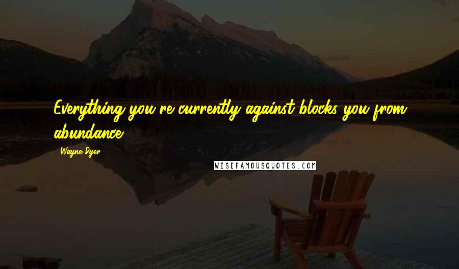 Wayne Dyer Quotes: Everything you're currently against blocks you from abundance.