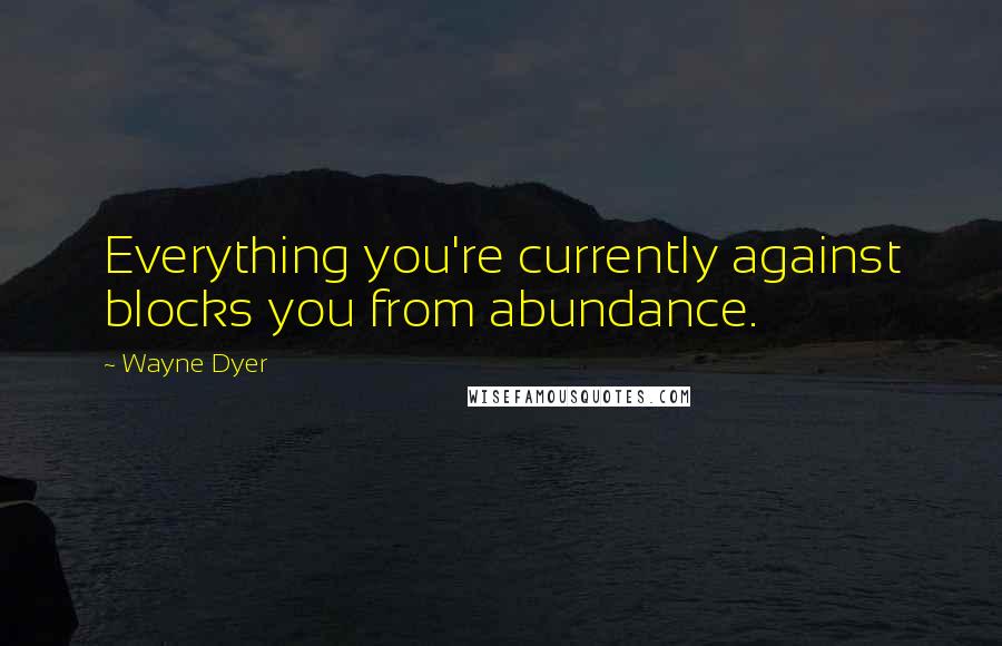 Wayne Dyer Quotes: Everything you're currently against blocks you from abundance.