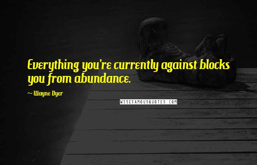 Wayne Dyer Quotes: Everything you're currently against blocks you from abundance.