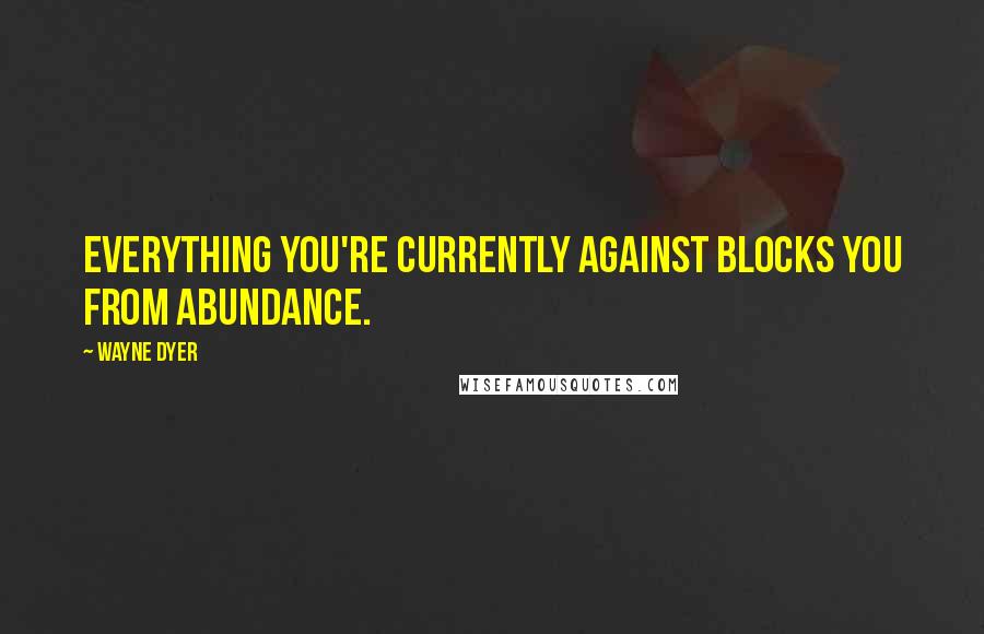 Wayne Dyer Quotes: Everything you're currently against blocks you from abundance.