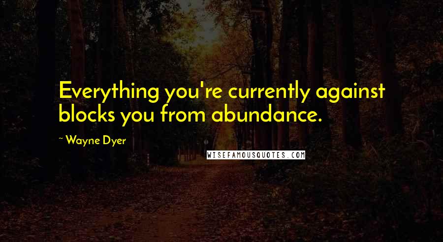 Wayne Dyer Quotes: Everything you're currently against blocks you from abundance.