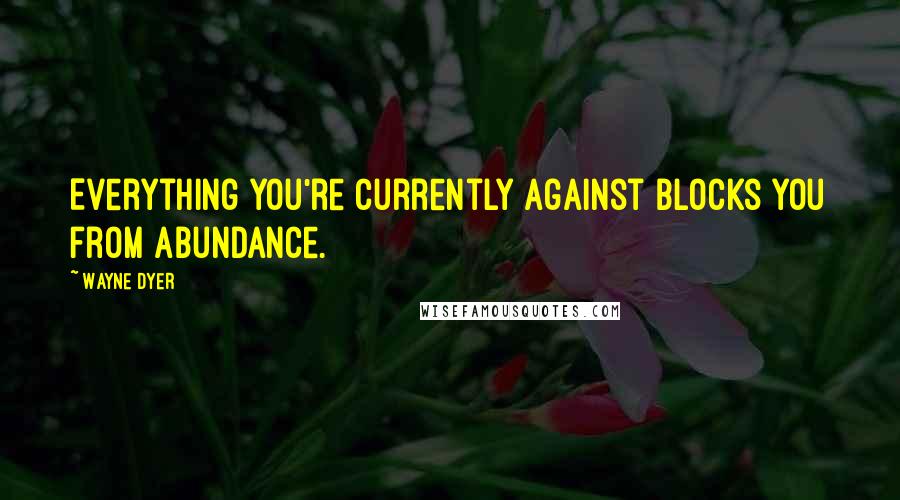 Wayne Dyer Quotes: Everything you're currently against blocks you from abundance.