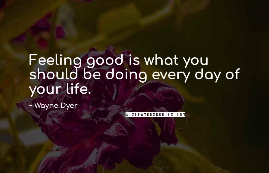 Wayne Dyer Quotes: Feeling good is what you should be doing every day of your life.