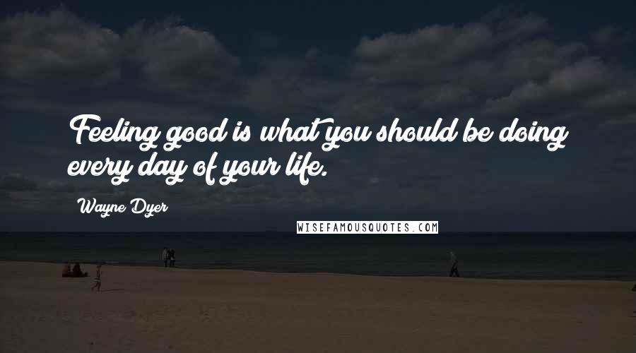 Wayne Dyer Quotes: Feeling good is what you should be doing every day of your life.