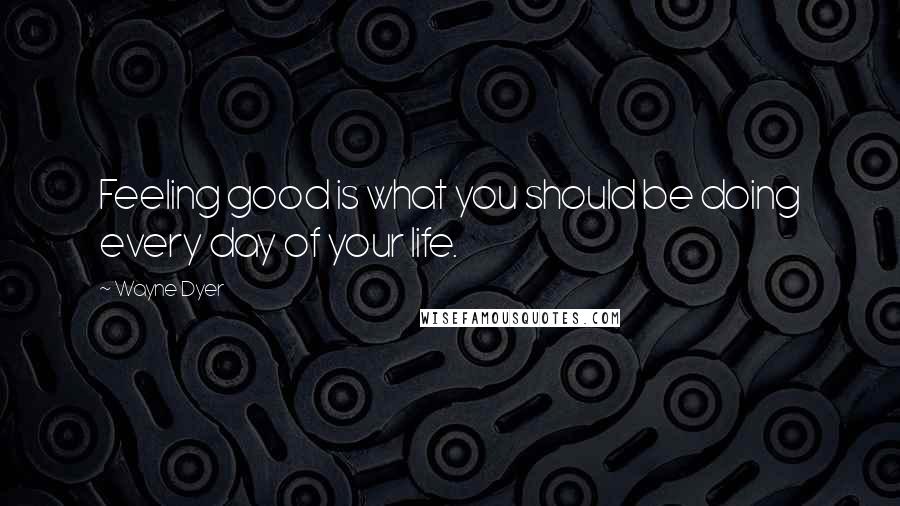 Wayne Dyer Quotes: Feeling good is what you should be doing every day of your life.