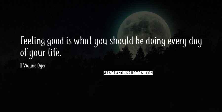 Wayne Dyer Quotes: Feeling good is what you should be doing every day of your life.