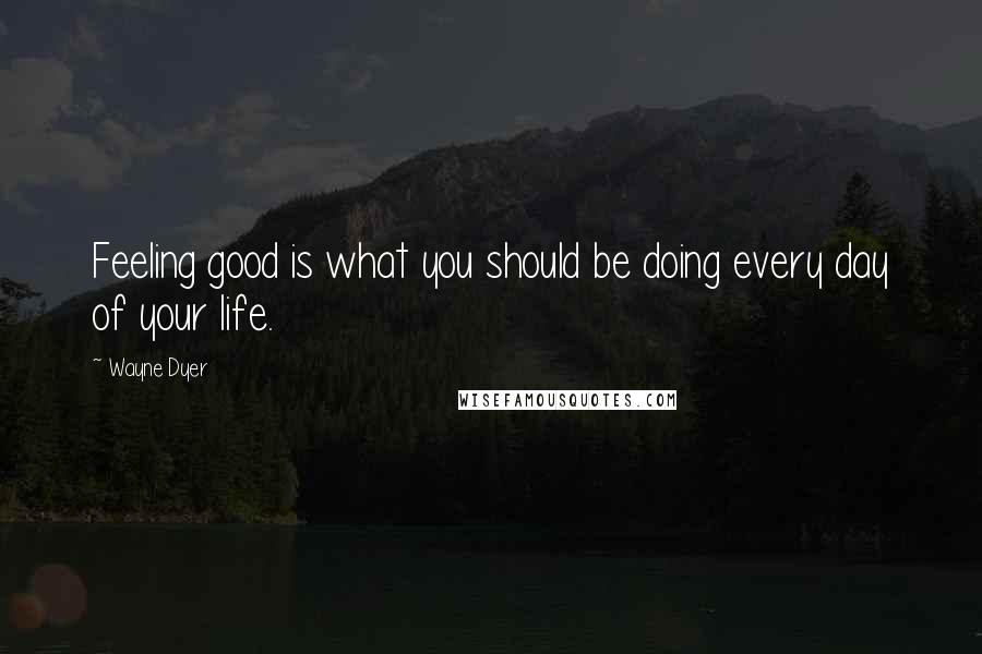 Wayne Dyer Quotes: Feeling good is what you should be doing every day of your life.