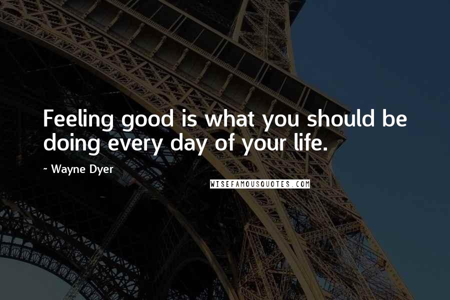 Wayne Dyer Quotes: Feeling good is what you should be doing every day of your life.