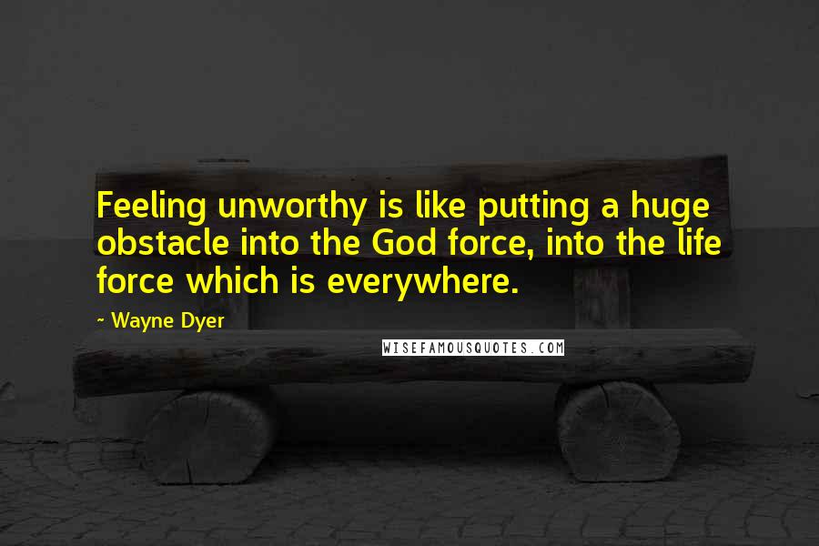 Wayne Dyer Quotes: Feeling unworthy is like putting a huge obstacle into the God force, into the life force which is everywhere.
