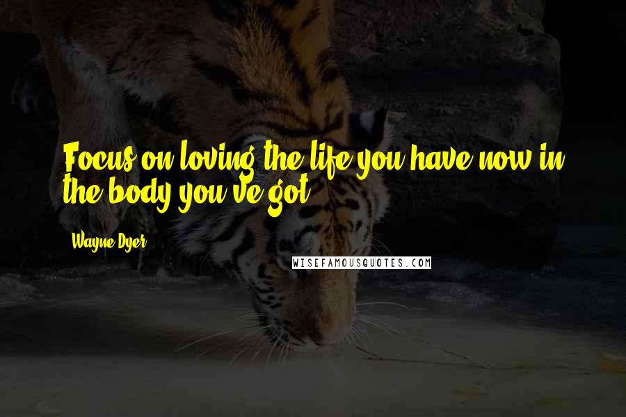 Wayne Dyer Quotes: Focus on loving the life you have now in the body you've got!