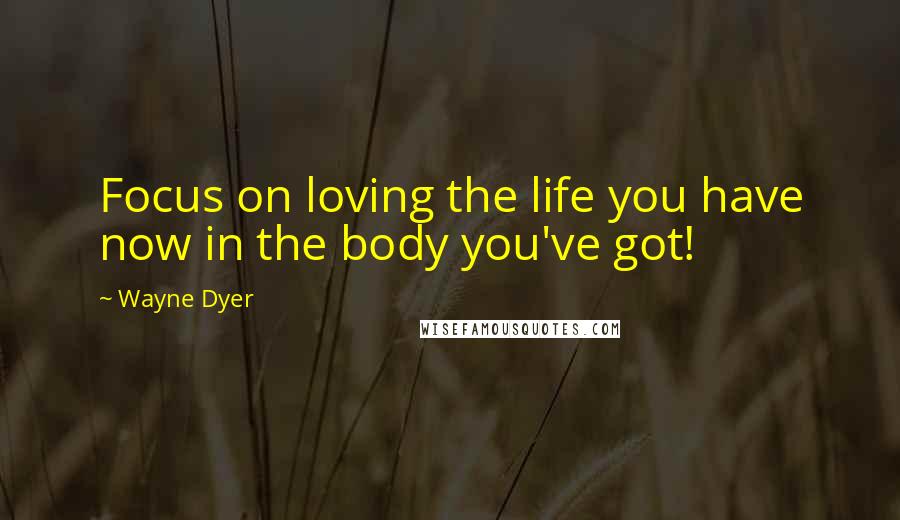 Wayne Dyer Quotes: Focus on loving the life you have now in the body you've got!