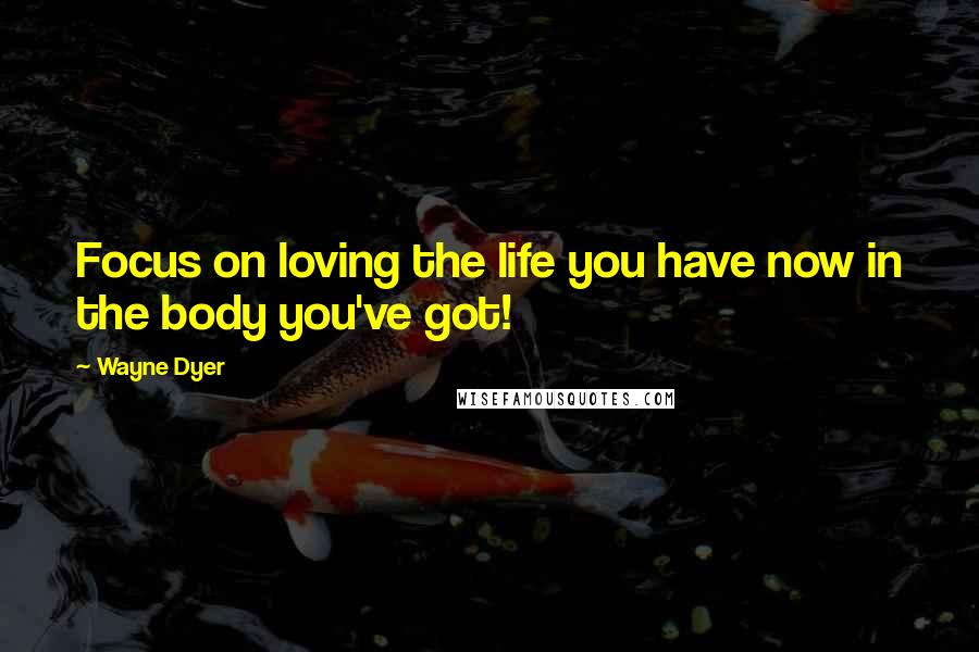 Wayne Dyer Quotes: Focus on loving the life you have now in the body you've got!