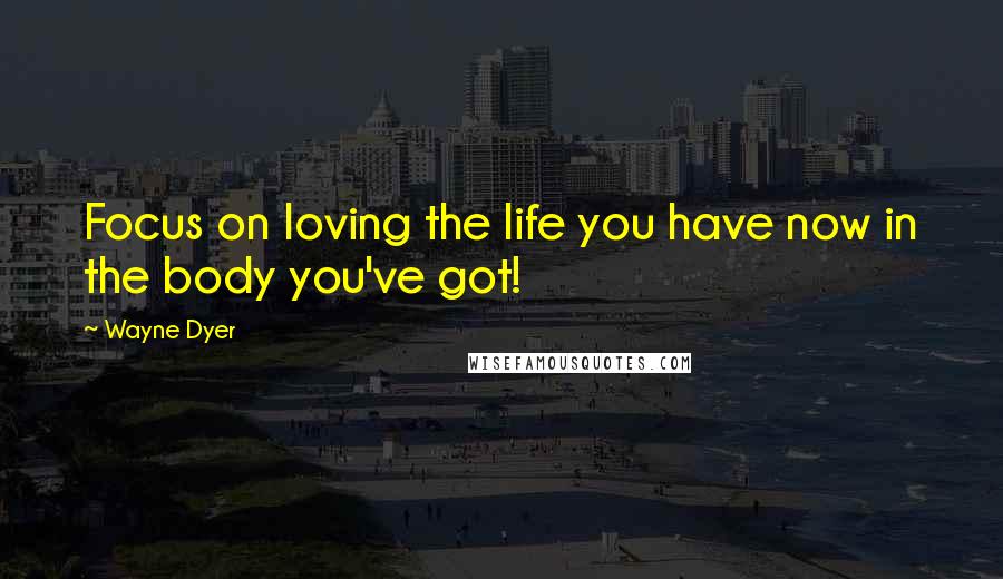 Wayne Dyer Quotes: Focus on loving the life you have now in the body you've got!