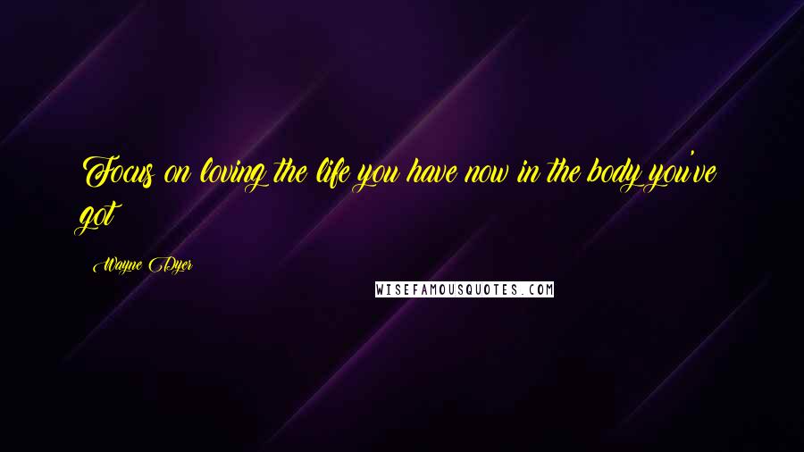 Wayne Dyer Quotes: Focus on loving the life you have now in the body you've got!