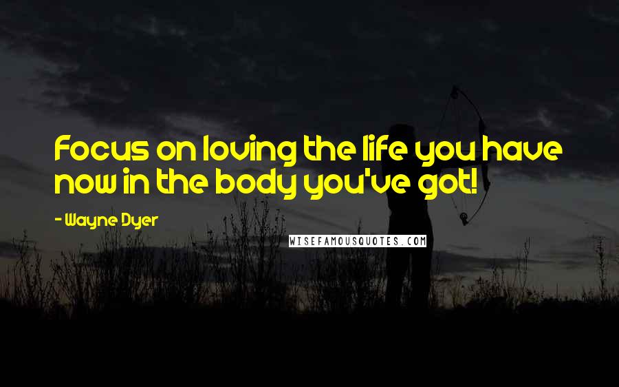 Wayne Dyer Quotes: Focus on loving the life you have now in the body you've got!