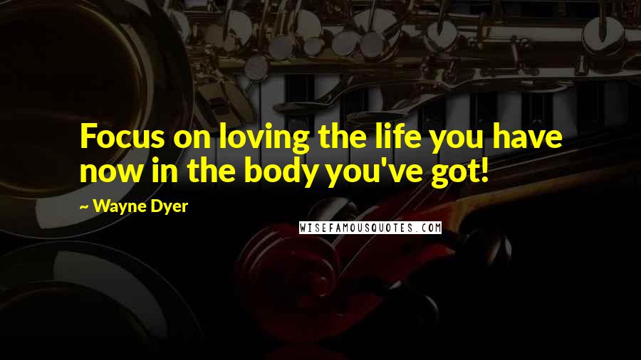 Wayne Dyer Quotes: Focus on loving the life you have now in the body you've got!