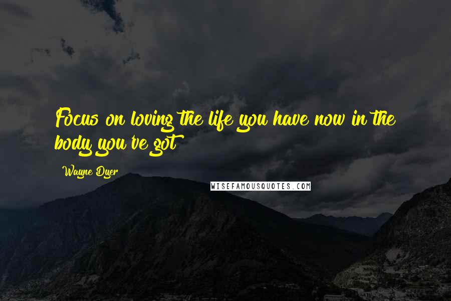 Wayne Dyer Quotes: Focus on loving the life you have now in the body you've got!