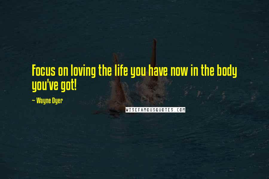 Wayne Dyer Quotes: Focus on loving the life you have now in the body you've got!