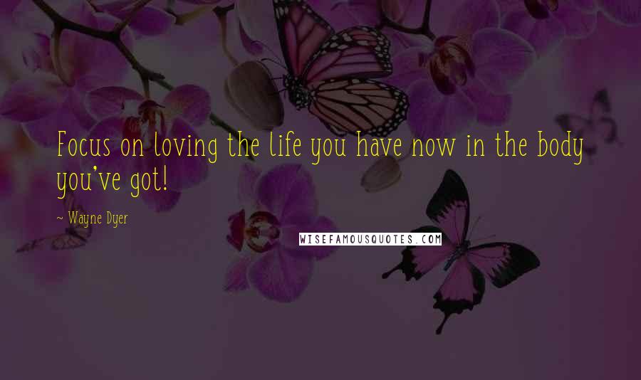 Wayne Dyer Quotes: Focus on loving the life you have now in the body you've got!