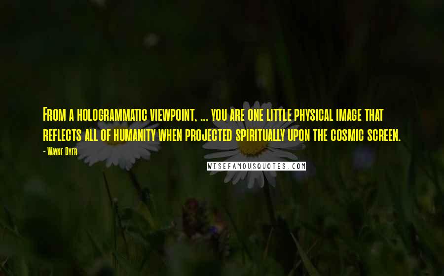 Wayne Dyer Quotes: From a hologrammatic viewpoint, ... you are one little physical image that reflects all of humanity when projected spiritually upon the cosmic screen.