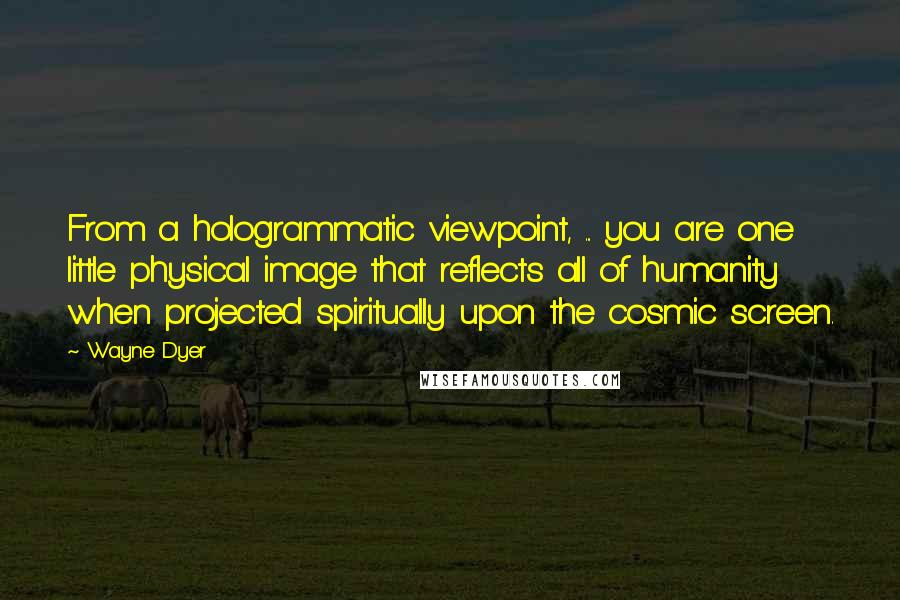 Wayne Dyer Quotes: From a hologrammatic viewpoint, ... you are one little physical image that reflects all of humanity when projected spiritually upon the cosmic screen.