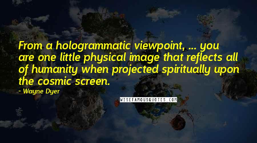 Wayne Dyer Quotes: From a hologrammatic viewpoint, ... you are one little physical image that reflects all of humanity when projected spiritually upon the cosmic screen.