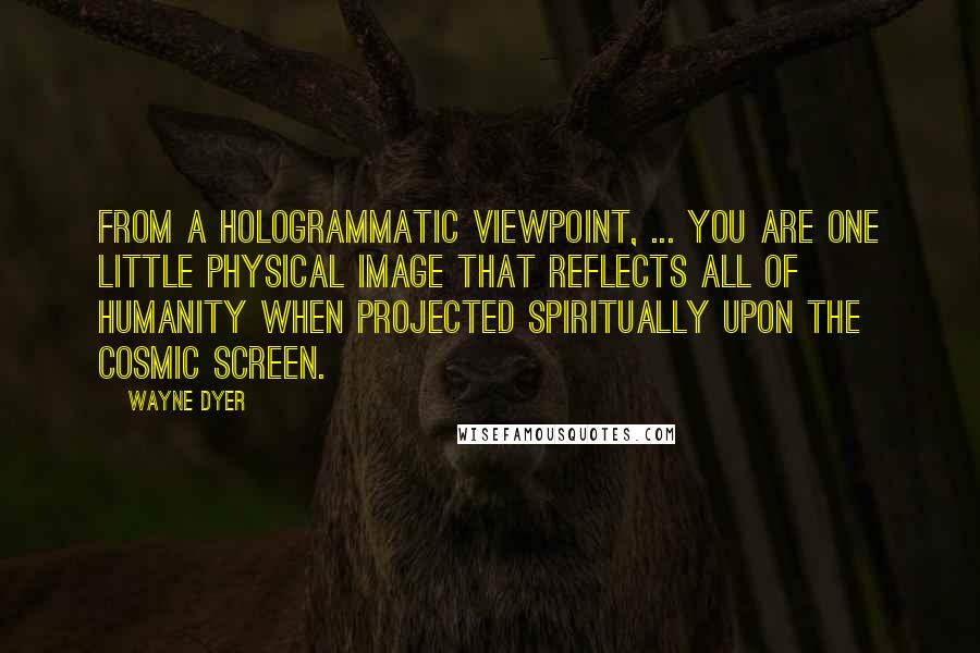 Wayne Dyer Quotes: From a hologrammatic viewpoint, ... you are one little physical image that reflects all of humanity when projected spiritually upon the cosmic screen.