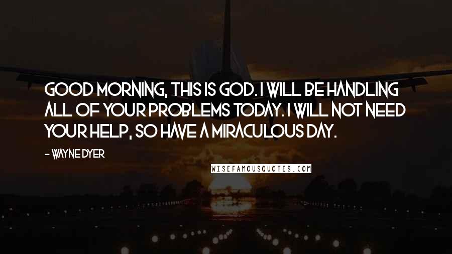 Wayne Dyer Quotes: Good morning, this is God. I will be handling all of your problems today. I will not need your help, so have a miraculous day.