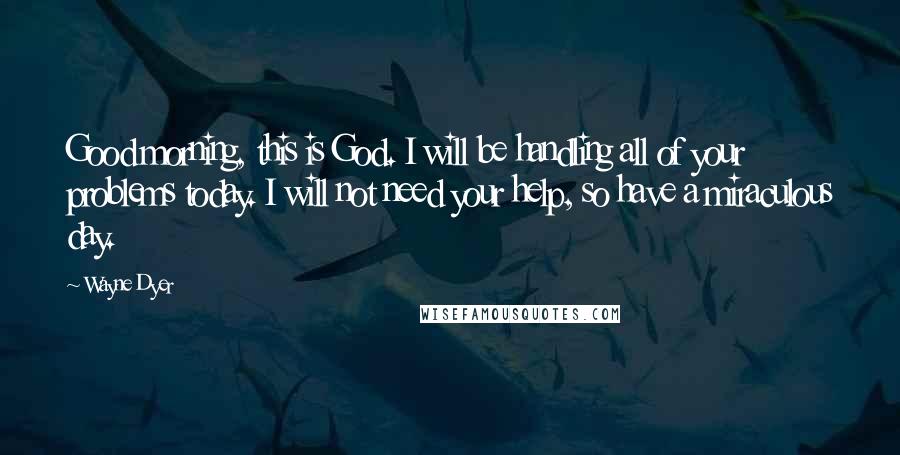 Wayne Dyer Quotes: Good morning, this is God. I will be handling all of your problems today. I will not need your help, so have a miraculous day.