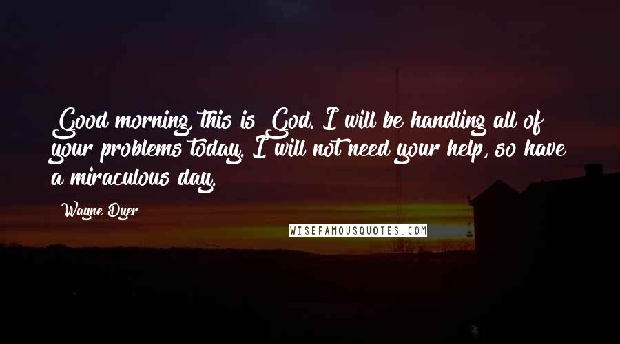 Wayne Dyer Quotes: Good morning, this is God. I will be handling all of your problems today. I will not need your help, so have a miraculous day.