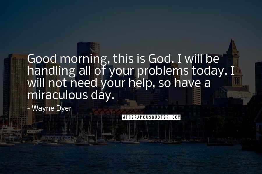 Wayne Dyer Quotes: Good morning, this is God. I will be handling all of your problems today. I will not need your help, so have a miraculous day.