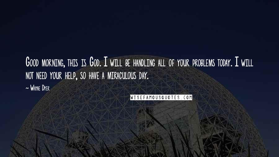 Wayne Dyer Quotes: Good morning, this is God. I will be handling all of your problems today. I will not need your help, so have a miraculous day.