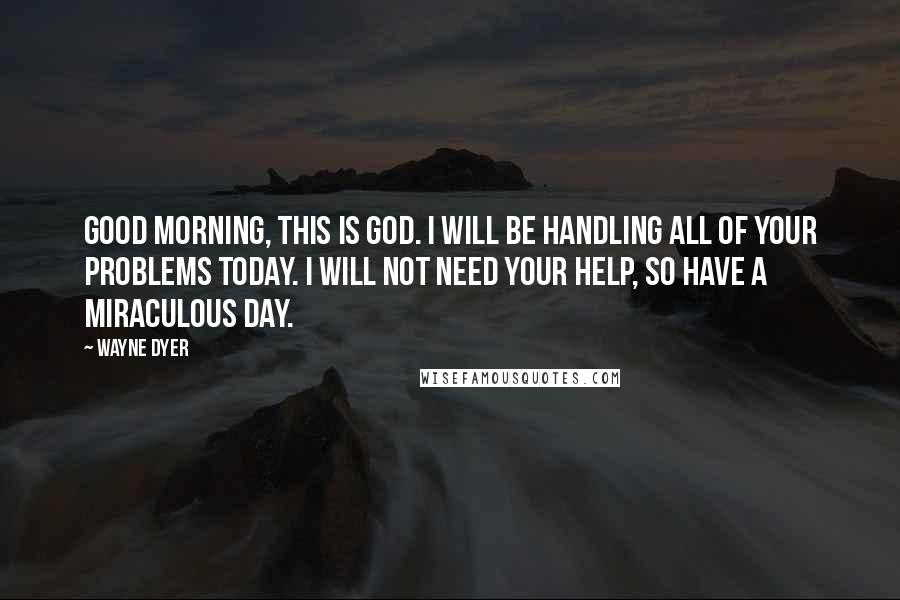 Wayne Dyer Quotes: Good morning, this is God. I will be handling all of your problems today. I will not need your help, so have a miraculous day.