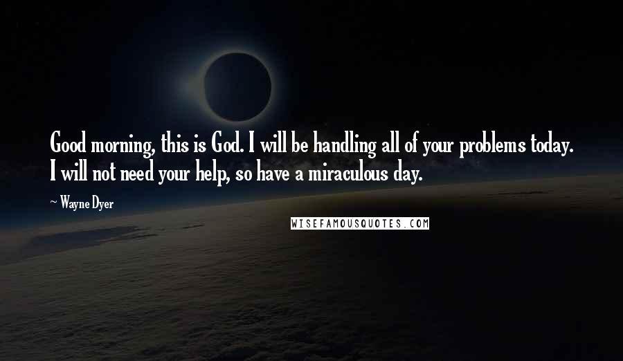 Wayne Dyer Quotes: Good morning, this is God. I will be handling all of your problems today. I will not need your help, so have a miraculous day.