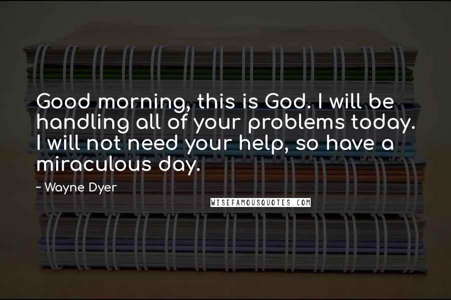 Wayne Dyer Quotes: Good morning, this is God. I will be handling all of your problems today. I will not need your help, so have a miraculous day.