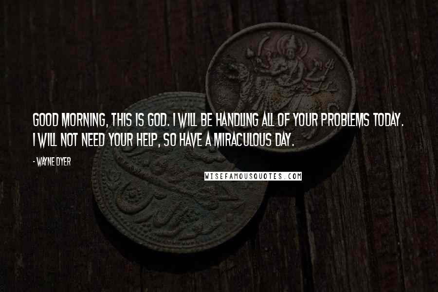 Wayne Dyer Quotes: Good morning, this is God. I will be handling all of your problems today. I will not need your help, so have a miraculous day.