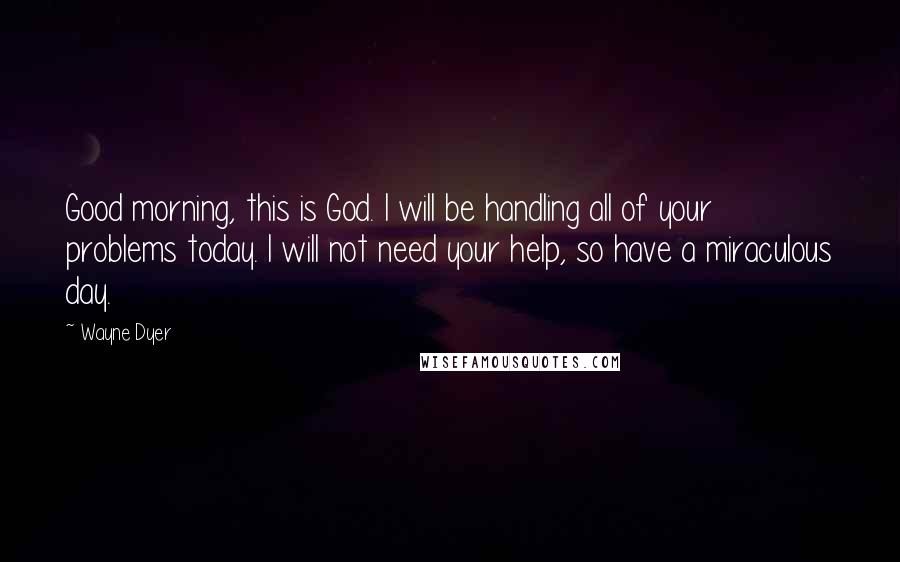 Wayne Dyer Quotes: Good morning, this is God. I will be handling all of your problems today. I will not need your help, so have a miraculous day.